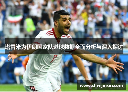 塔雷米为伊朗国家队进球数据全面分析与深入探讨 塔雷米为伊朗国家队进球数据全面分析与深入探讨