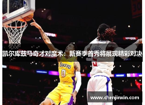 凯尔库兹马奇才对魔术：新赛季首秀将展现精彩对决