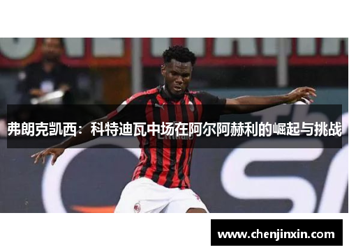 弗朗克凯西：科特迪瓦中场在阿尔阿赫利的崛起与挑战