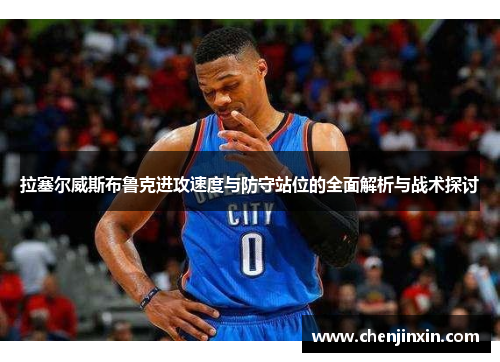 拉塞尔威斯布鲁克进攻速度与防守站位的全面解析与战术探讨 拉塞尔威斯布鲁克进攻速度与防守站位的全面解析与战术探讨