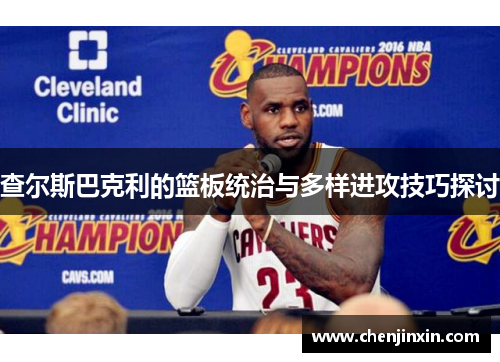 查尔斯巴克利的篮板统治与多样进攻技巧探讨 查尔斯巴克利的篮板统治与多样进攻技巧探讨