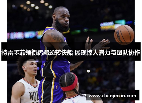 特雷墨菲领衔鹈鹕逆转快船 展现惊人潜力与团队协作