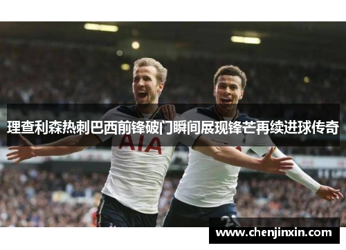 理查利森热刺巴西前锋破门瞬间展现锋芒再续进球传奇