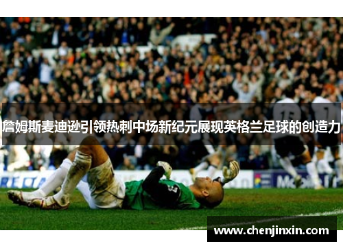 詹姆斯麦迪逊引领热刺中场新纪元展现英格兰足球的创造力