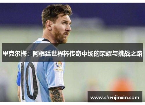 里克尔梅:阿根廷世界杯传奇中场的荣耀与挑战之路 里克尔梅:阿根廷世界杯传奇中场的荣耀与挑战之路