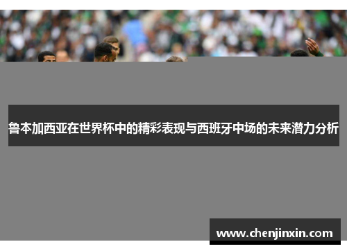 鲁本加西亚在世界杯中的精彩表现与西班牙中场的未来潜力分析 鲁本加西亚在世界杯中的精彩表现与西班牙中场的未来潜力分析