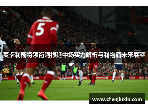 麦卡利斯特领衔阿根廷中场实力解析与利物浦未来展望 麦卡利斯特领衔阿根廷中场实力解析与利物浦未来展望
