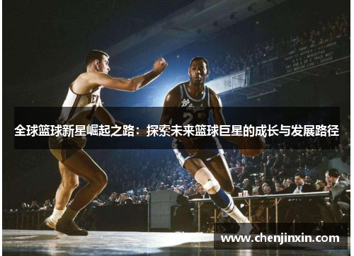 全球篮球新星崛起之路:探索未来篮球巨星的成长与发展路径 全球篮球新星崛起之路:探索未来篮球巨星的成长与发展路径