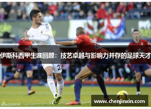 伊斯科西甲生涯回顾：技艺卓越与影响力并存的足球天才