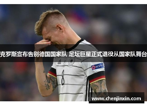 克罗斯宣布告别德国国家队 足坛巨星正式退役从国家队舞台 克罗斯宣布告别德国国家队 足坛巨星正式退役从国家队舞台