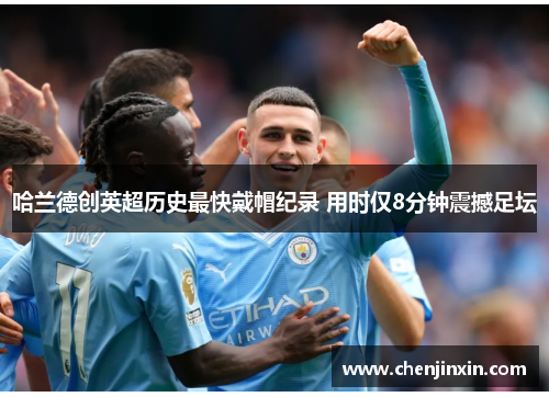 哈兰德创英超历史最快戴帽纪录 用时仅8分钟震撼足坛