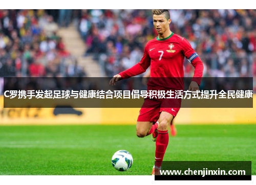 C罗携手发起足球与健康结合项目倡导积极生活方式提升全民健康