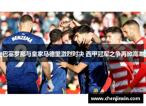 巴塞罗那与皇家马德里激烈对决 西甲冠军之争再掀高潮 巴塞罗那与皇家马德里激烈对决 西甲冠军之争再掀高潮