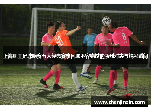 上海职工足球联赛五大经典赛事回顾不容错过的激烈对决与精彩瞬间