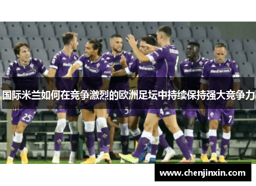 国际米兰如何在竞争激烈的欧洲足坛中持续保持强大竞争力 国际米兰如何在竞争激烈的欧洲足坛中持续保持强大竞争力