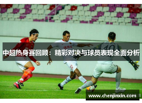中超热身赛回顾:精彩对决与球员表现全面分析 中超热身赛回顾:精彩对决与球员表现全面分析