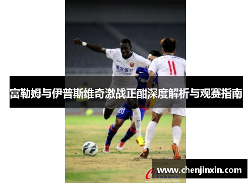 富勒姆与伊普斯维奇激战正酣深度解析与观赛指南 富勒姆与伊普斯维奇激战正酣深度解析与观赛指南