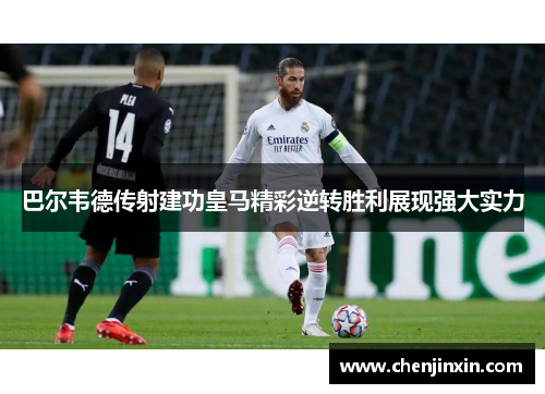 巴尔韦德传射建功皇马精彩逆转胜利展现强大实力