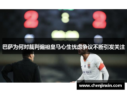 巴萨为何对裁判偏袒皇马心生忧虑争议不断引发关注
