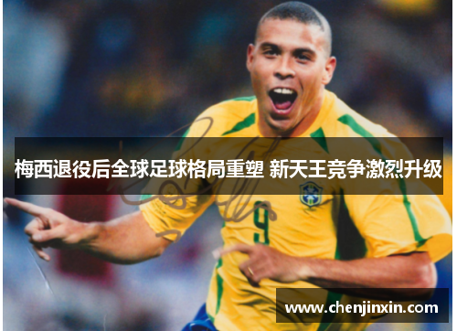 梅西退役后全球足球格局重塑 新天王竞争激烈升级 梅西退役后全球足球格局重塑 新天王竞争激烈升级