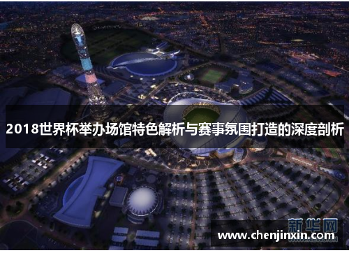 2018世界杯举办场馆特色解析与赛事氛围打造的深度剖析 2018世界杯举办场馆特色解析与赛事氛围打造的深度剖析