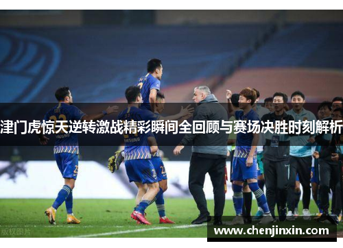 津门虎惊天逆转激战精彩瞬间全回顾与赛场决胜时刻解析