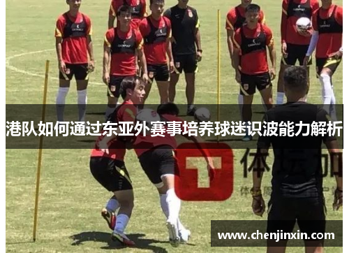 港队如何通过东亚外赛事培养球迷识波能力解析 港队如何通过东亚外赛事培养球迷识波能力解析