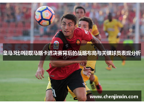 皇马3比0轻取马略卡进决赛背后的战略布局与关键球员表现分析 皇马3比0轻取马略卡进决赛背后的战略布局与关键球员表现分析