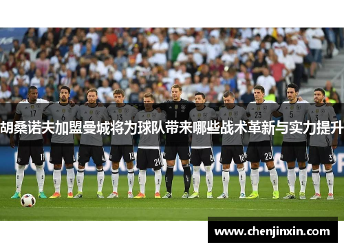 胡桑诺夫加盟曼城将为球队带来哪些战术革新与实力提升 胡桑诺夫加盟曼城将为球队带来哪些战术革新与实力提升