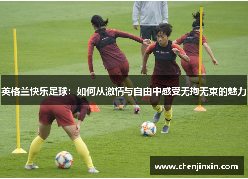 英格兰快乐足球:如何从激情与自由中感受无拘无束的魅力 英格兰快乐足球:如何从激情与自由中感受无拘无束的魅力