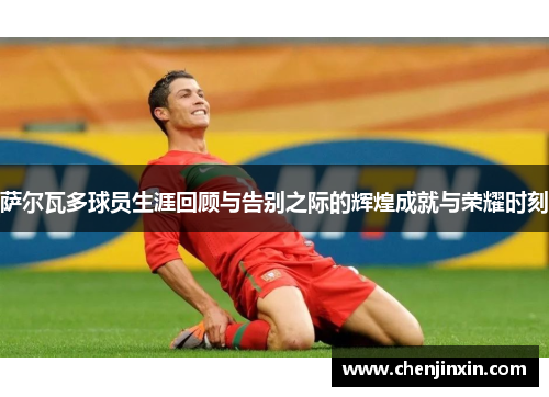 萨尔瓦多球员生涯回顾与告别之际的辉煌成就与荣耀时刻 萨尔瓦多球员生涯回顾与告别之际的辉煌成就与荣耀时刻