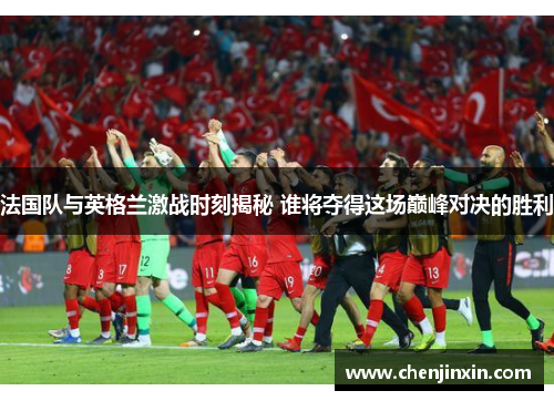 法国队与英格兰激战时刻揭秘 谁将夺得这场巅峰对决的胜利