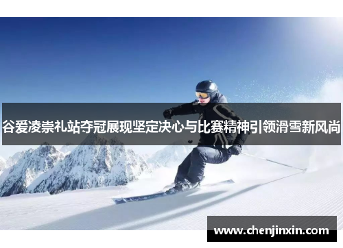 谷爱凌崇礼站夺冠展现坚定决心与比赛精神引领滑雪新风尚