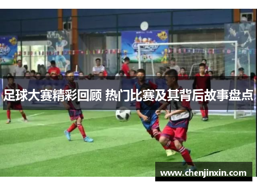 足球大赛精彩回顾 热门比赛及其背后故事盘点