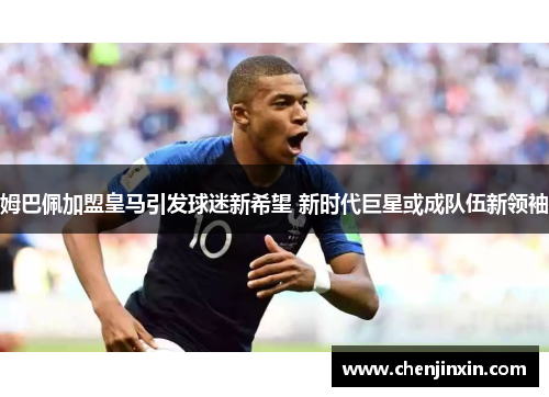 姆巴佩加盟皇马引发球迷新希望 新时代巨星或成队伍新领袖 姆巴佩加盟皇马引发球迷新希望 新时代巨星或成队伍新领袖