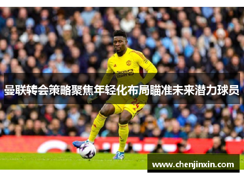 曼联转会策略聚焦年轻化布局瞄准未来潜力球员 曼联转会策略聚焦年轻化布局瞄准未来潜力球员