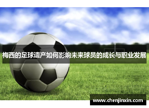 梅西的足球遗产如何影响未来球员的成长与职业发展